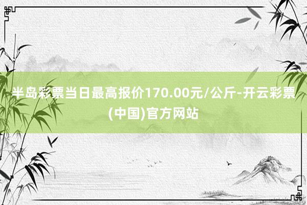 半岛彩票当日最高报价170.00元/公斤-开云彩票(中国)官方网站