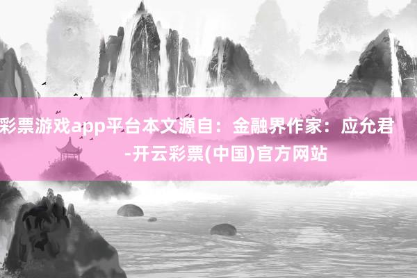 彩票游戏app平台本文源自：金融界作家：应允君            -开云彩票(中国)官方网站