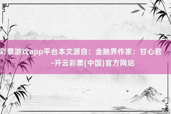 彩票游戏app平台本文源自：金融界作家：甘心君            -开云彩票(中国)官方网站