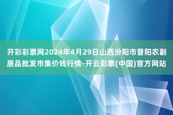 开彩彩票网2024年4月29日山西汾阳市晋阳农副居品批发市集价钱行情-开云彩票(中国)官方网站