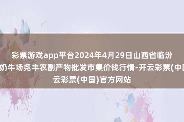 彩票游戏app平台2024年4月29日山西省临汾市尧王人区奶牛场尧丰农副产物批发市集价钱行情-开云彩票(中国)官方网站