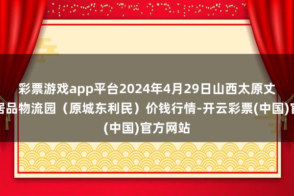 彩票游戏app平台2024年4月29日山西太原丈子头农居品物流园（原城东利民）价钱行情-开云彩票(中国)官方网站