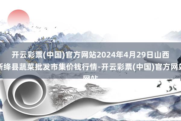 开云彩票(中国)官方网站2024年4月29日山西新绛县蔬菜批发市集价钱行情-开云彩票(中国)官方网站