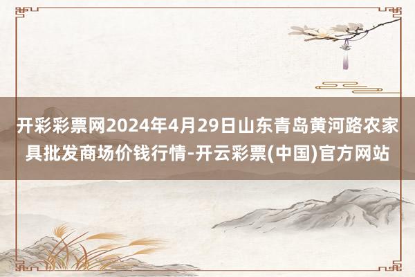 开彩彩票网2024年4月29日山东青岛黄河路农家具批发商场价钱行情-开云彩票(中国)官方网站