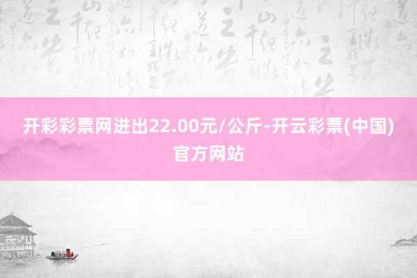 开彩彩票网进出22.00元/公斤-开云彩票(中国)官方网站