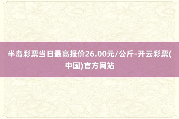 半岛彩票当日最高报价26.00元/公斤-开云彩票(中国)官方网站