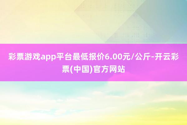 彩票游戏app平台最低报价6.00元/公斤-开云彩票(中国)官方网站