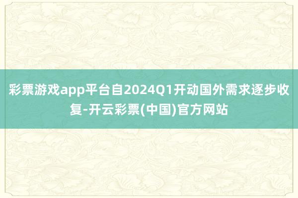 彩票游戏app平台自2024Q1开动国外需求逐步收复-开云彩票(中国)官方网站