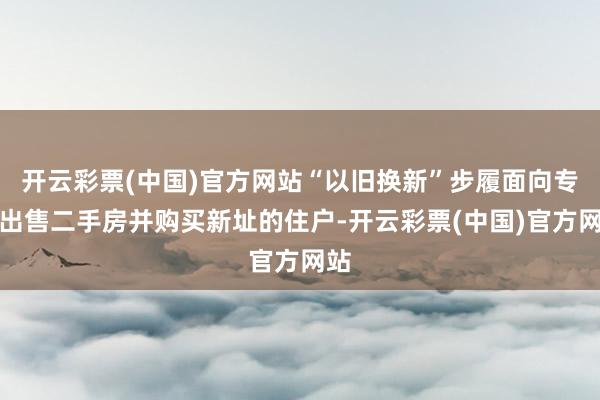 开云彩票(中国)官方网站“以旧换新”步履面向专门出售二手房并购买新址的住户-开云彩票(中国)官方网站