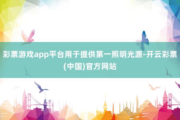 彩票游戏app平台用于提供第一照明光源-开云彩票(中国)官方网站