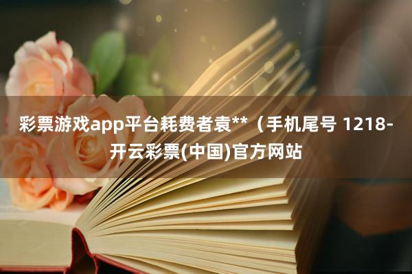 彩票游戏app平台耗费者袁**（手机尾号 1218-开云彩票(中国)官方网站