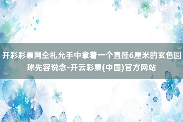 开彩彩票网仝礼允手中拿着一个直径6厘米的玄色圆球先容说念-开云彩票(中国)官方网站