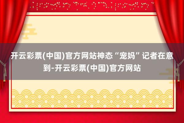 开云彩票(中国)官方网站　　神态“宠妈”　　记者在意到-开云彩票(中国)官方网站