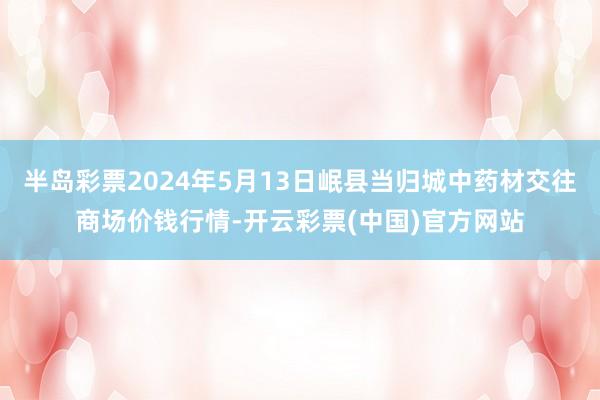 半岛彩票2024年5月13日岷县当归城中药材交往商场价钱行情-开云彩票(中国)官方网站