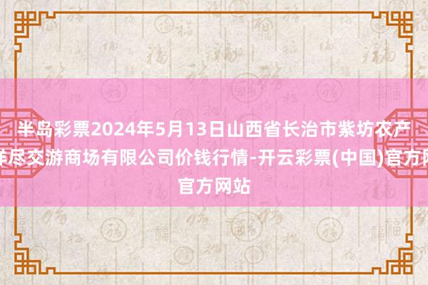 半岛彩票2024年5月13日山西省长治市紫坊农产物详尽交游商场有限公司价钱行情-开云彩票(中国)官方网站