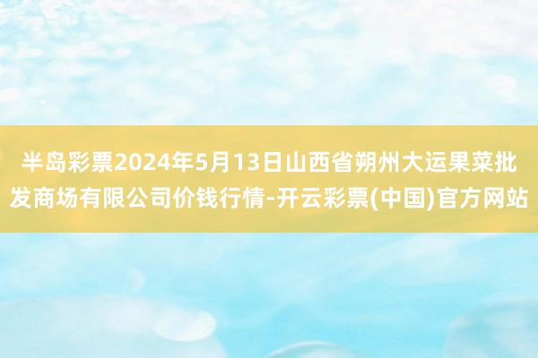 半岛彩票2024年5月13日山西省朔州大运果菜批发商场有限公司价钱行情-开云彩票(中国)官方网站