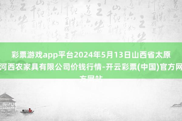 彩票游戏app平台2024年5月13日山西省太原市河西农家具有限公司价钱行情-开云彩票(中国)官方网站