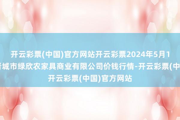 开云彩票(中国)官方网站开云彩票2024年5月13日山西省晋城市绿欣农家具商业有限公司价钱行情-开云彩票(中国)官方网站