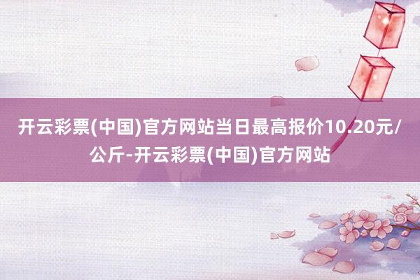 开云彩票(中国)官方网站当日最高报价10.20元/公斤-开云彩票(中国)官方网站