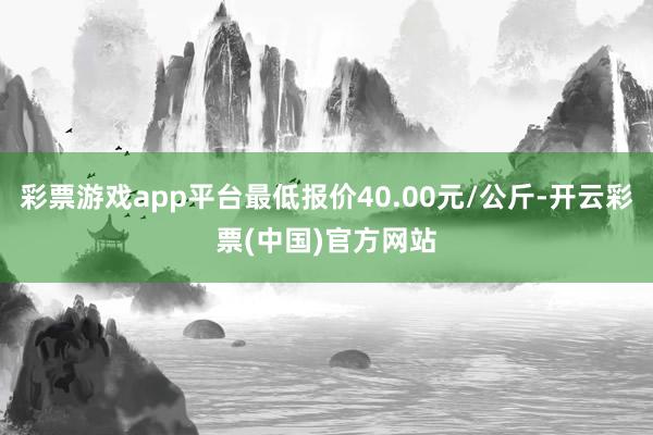 彩票游戏app平台最低报价40.00元/公斤-开云彩票(中国)官方网站