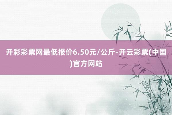 开彩彩票网最低报价6.50元/公斤-开云彩票(中国)官方网站