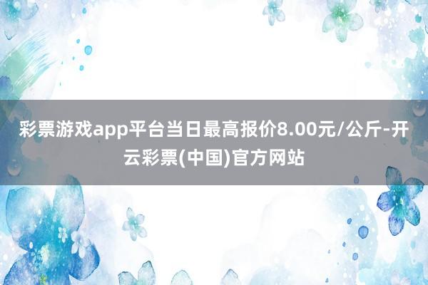 彩票游戏app平台当日最高报价8.00元/公斤-开云彩票(中国)官方网站