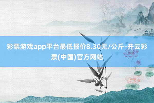 彩票游戏app平台最低报价8.30元/公斤-开云彩票(中国)官方网站