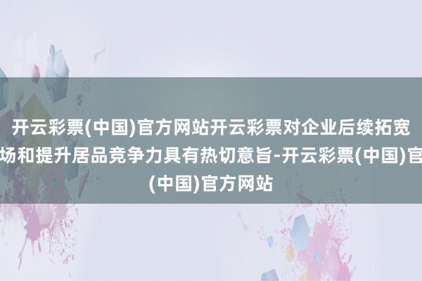 开云彩票(中国)官方网站开云彩票对企业后续拓宽居品商场和提升居品竞争力具有热切意旨-开云彩票(中国)官方网站