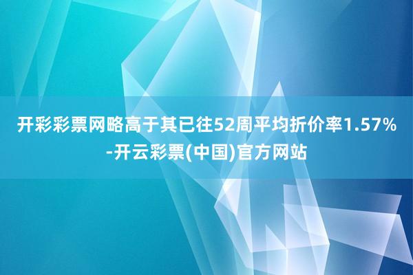 开彩彩票网略高于其已往52周平均折价率1.57%-开云彩票(中国)官方网站