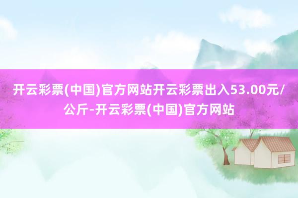 开云彩票(中国)官方网站开云彩票出入53.00元/公斤-开云彩票(中国)官方网站