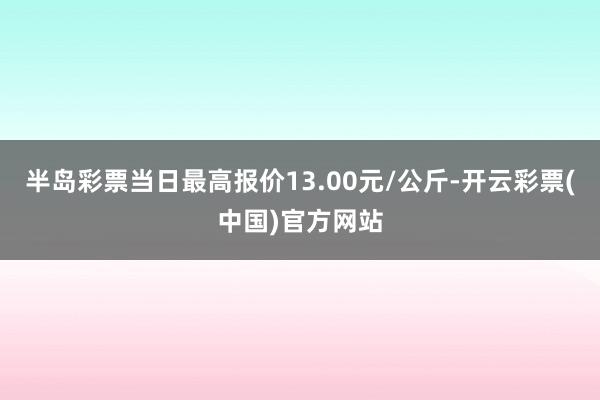 半岛彩票当日最高报价13.00元/公斤-开云彩票(中国)官方网站