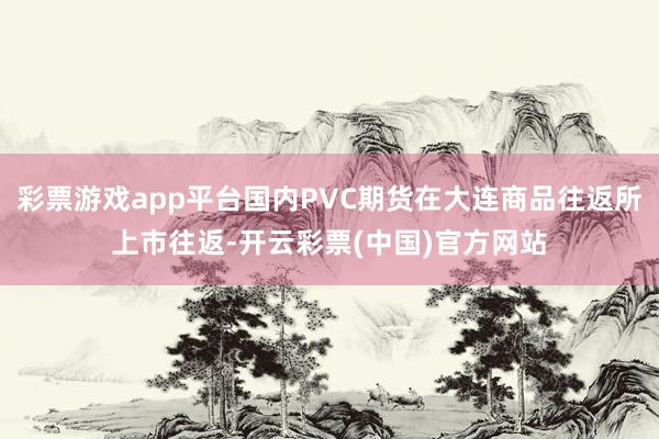 彩票游戏app平台国内PVC期货在大连商品往返所上市往返-开云彩票(中国)官方网站