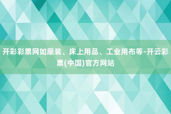 开彩彩票网如服装、床上用品、工业用布等-开云彩票(中国)官方网站