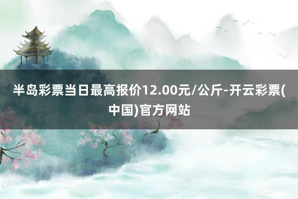 半岛彩票当日最高报价12.00元/公斤-开云彩票(中国)官方网站