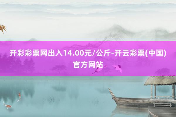 开彩彩票网出入14.00元/公斤-开云彩票(中国)官方网站