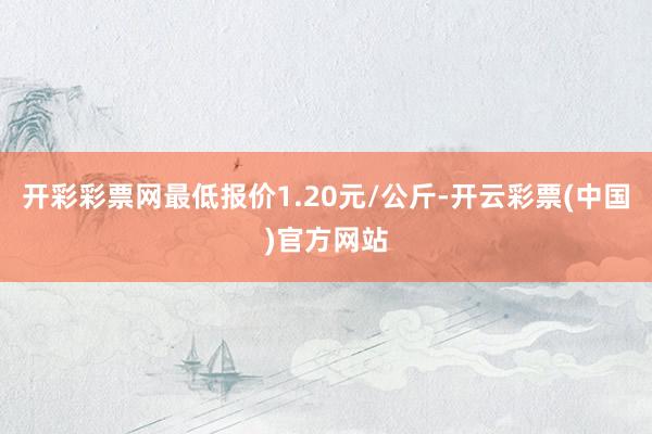 开彩彩票网最低报价1.20元/公斤-开云彩票(中国)官方网站