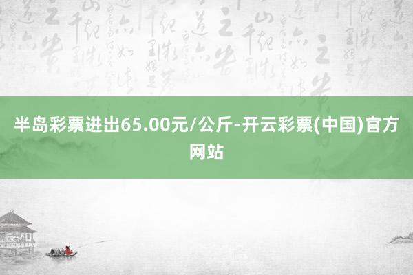 半岛彩票进出65.00元/公斤-开云彩票(中国)官方网站