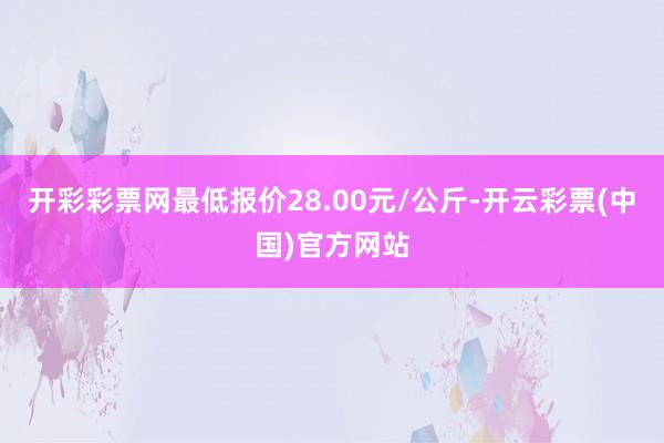 开彩彩票网最低报价28.00元/公斤-开云彩票(中国)官方网站