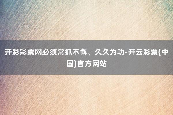 开彩彩票网必须常抓不懈、久久为功-开云彩票(中国)官方网站