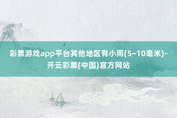 彩票游戏app平台其他地区有小雨(5~10毫米)-开云彩票(中国)官方网站