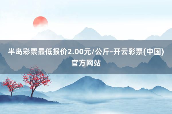 半岛彩票最低报价2.00元/公斤-开云彩票(中国)官方网站