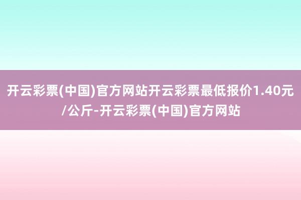 开云彩票(中国)官方网站开云彩票最低报价1.40元/公斤-开云彩票(中国)官方网站