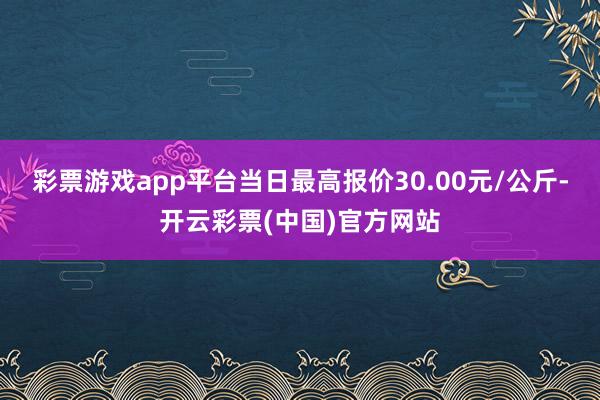 彩票游戏app平台当日最高报价30.00元/公斤-开云彩票(中国)官方网站