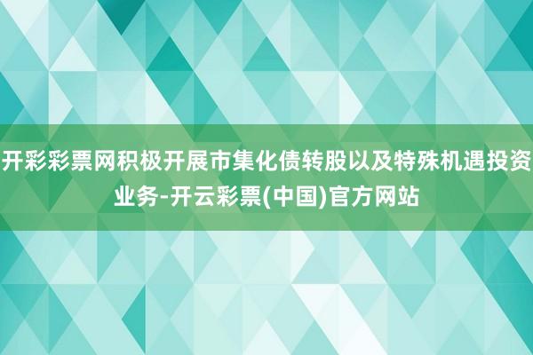 开彩彩票网积极开展市集化债转股以及特殊机遇投资业务-开云彩票(中国)官方网站