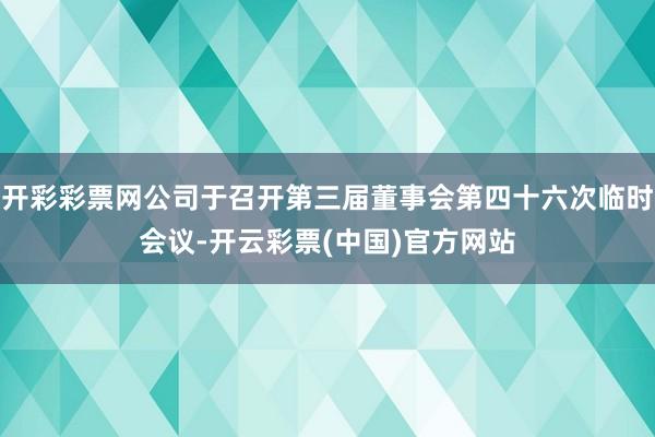 开彩彩票网公司于召开第三届董事会第四十六次临时会议-开云彩票(中国)官方网站