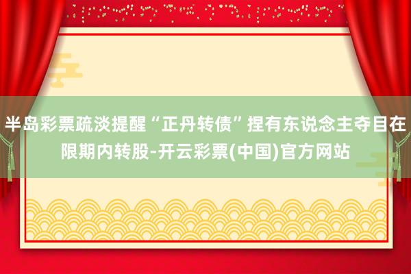 半岛彩票疏淡提醒“正丹转债”捏有东说念主夺目在限期内转股-开云彩票(中国)官方网站