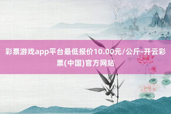 彩票游戏app平台最低报价10.00元/公斤-开云彩票(中国)官方网站