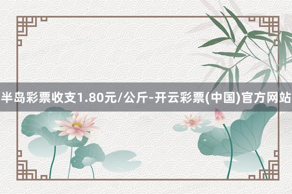 半岛彩票收支1.80元/公斤-开云彩票(中国)官方网站