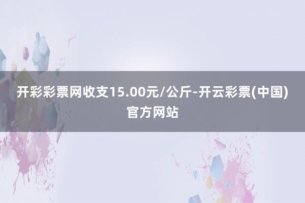 开彩彩票网收支15.00元/公斤-开云彩票(中国)官方网站