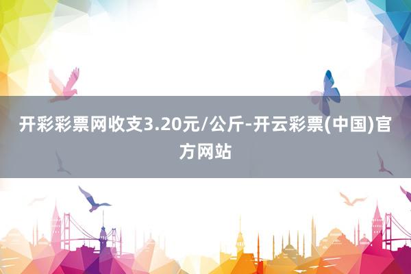 开彩彩票网收支3.20元/公斤-开云彩票(中国)官方网站